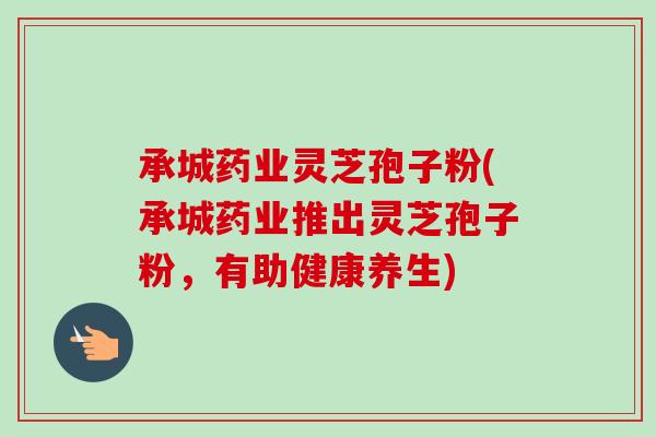 承城药业灵芝孢子粉(承城药业推出灵芝孢子粉，有助健康养生)