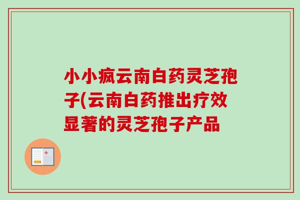 小小疯云南白药灵芝孢子(云南白药推出疗效显著的灵芝孢子产品 小小疯云南白药灵芝孢子(云南白药推出疗效显著的灵芝孢子产品