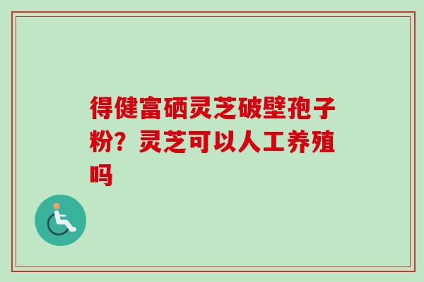 得健富硒灵芝破壁孢子粉?灵芝可以人工养殖吗 得健富硒灵芝破壁孢子粉?灵芝可以人工养殖吗