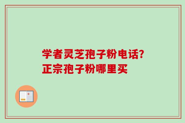 学者灵芝孢子粉电话?正宗孢子粉哪里买 学者灵芝孢子粉电话?正宗孢子粉哪里买
