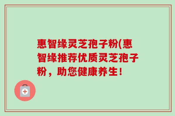 惠智缘灵芝孢子粉(惠智缘推荐优质灵芝孢子粉,助您健康养生! 惠智缘灵芝孢子粉(惠智缘推荐优质灵芝孢子粉,助您健康养生!
