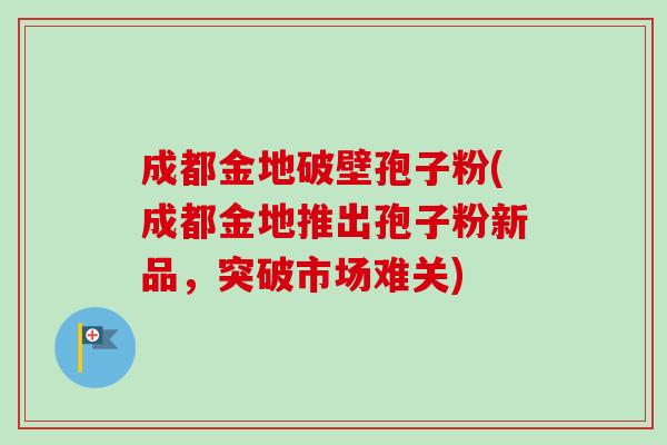 成都金地破壁孢子粉(成都金地推出孢子粉新品,突破市场难关) 成都金地破壁孢子粉(成都金地推出孢子粉新品,突破市场难关)
