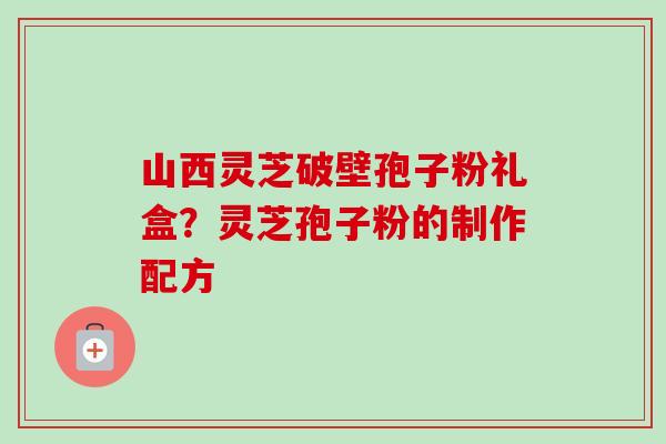 山西灵芝破壁孢子粉礼盒？灵芝孢子粉的制作配方
