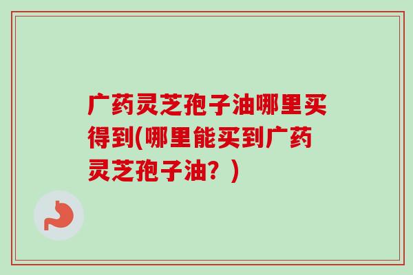 广药灵芝孢子油哪里买得到(哪里能买到广药灵芝孢子油?) 广药灵芝孢子油哪里买得到(哪里能买到广药灵芝孢子油?)
