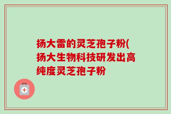 扬大雷的灵芝孢子粉(扬大生物科技研发出高纯度灵芝孢子粉 扬大雷的灵芝孢子粉(扬大生物科技研发出高纯度灵芝孢子粉
