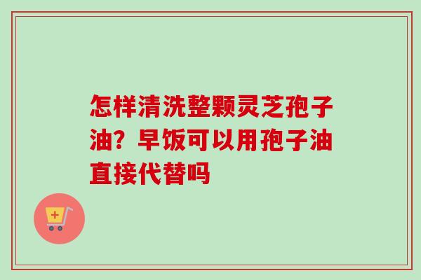 怎样清洗整颗灵芝孢子油?早饭可以用孢子油直接代替吗 怎样清洗整颗灵芝孢子油?早饭可以用孢子油直接代替吗