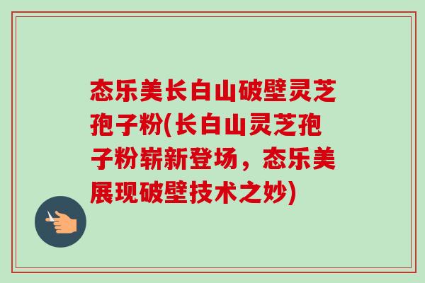态乐美长白山破壁灵芝孢子粉(长白山灵芝孢子粉崭新登场,态乐美展现破壁技术之妙) 态乐美长白山破壁灵芝孢子粉(长白山灵芝孢子粉崭新登场,态乐美展现破壁技术之妙)