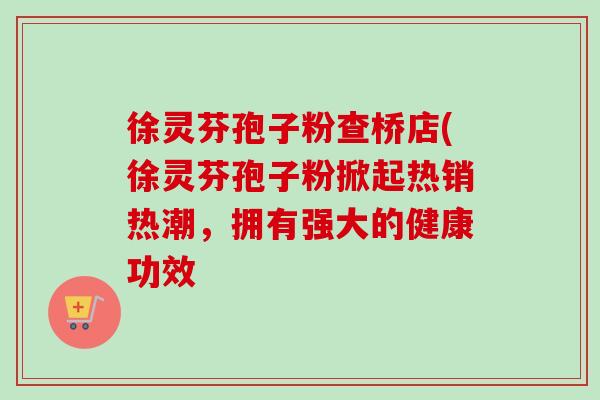 徐灵芬孢子粉查桥店(徐灵芬孢子粉掀起热销热潮,拥有强大的健康功效 徐灵芬孢子粉查桥店(徐灵芬孢子粉掀起热销热潮,拥有强大的健康功效