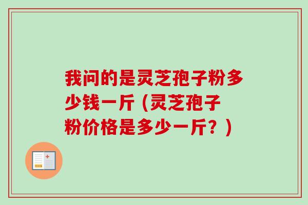 我问的是灵芝孢子粉多少钱一斤 (灵芝孢子粉价格是多少一斤?) 我问的是灵芝孢子粉多少钱一斤 (灵芝孢子粉价格是多少一斤?)