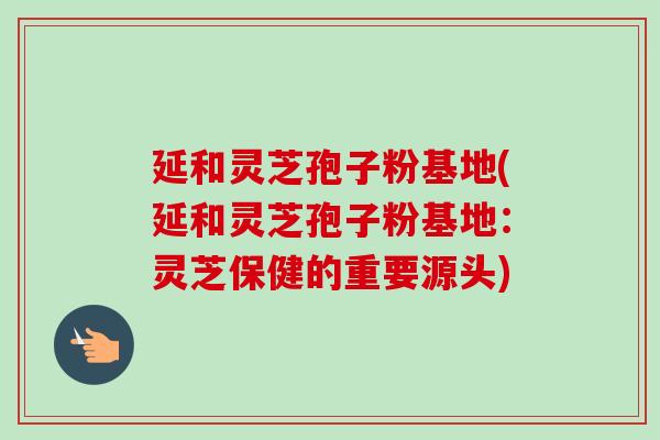 延和灵芝孢子粉基地(延和灵芝孢子粉基地:灵芝保健的重要源头) 延和灵芝孢子粉基地(延和灵芝孢子粉基地:灵芝保健的重要源头)
