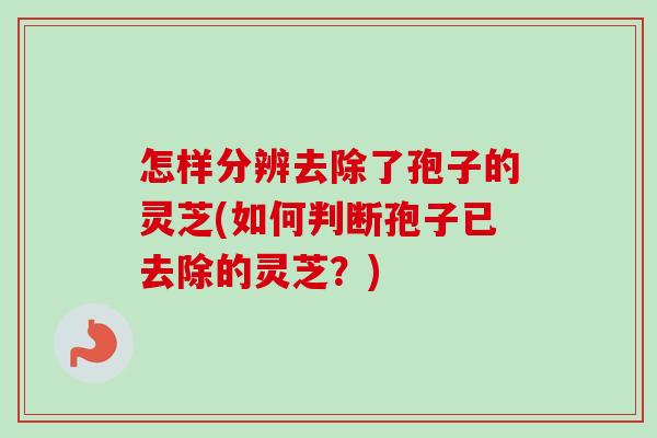 怎样分辨去除了孢子的灵芝(如何判断孢子已去除的灵芝?) 怎样分辨去除了孢子的灵芝(如何判断孢子已去除的灵芝?)