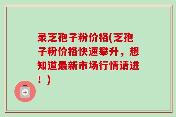 录芝孢子粉价格(芝孢子粉价格快速攀升,想知道新市场行情请进!) 录芝孢子粉价格(芝孢子粉价格快速攀升,想知道新市场行情请进!)