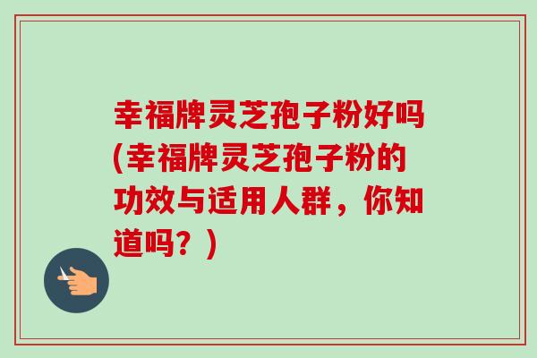 幸福牌灵芝孢子粉好吗(幸福牌灵芝孢子粉的功效与适用人群，你知道吗？)
