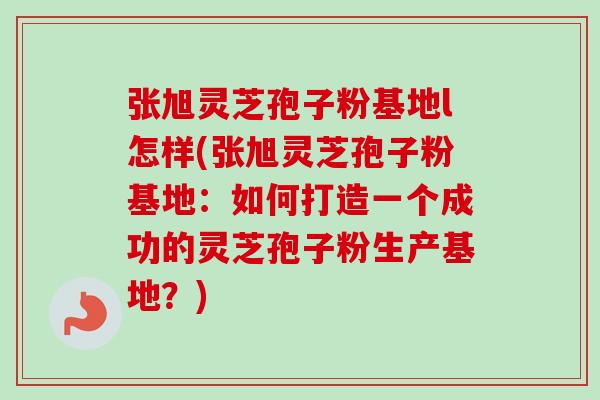张旭灵芝孢子粉基地l怎样(张旭灵芝孢子粉基地:如何打造一个成功的灵芝孢子粉生产基地?) 张旭灵芝孢子粉基地l怎样(张旭灵芝孢子粉基地:如何打造一个成功的灵芝孢子粉生产基地?)