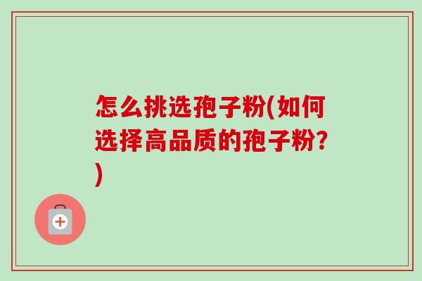 怎么挑选孢子粉(如何选择高品质的孢子粉?) 怎么挑选孢子粉(如何选择高品质的孢子粉?)