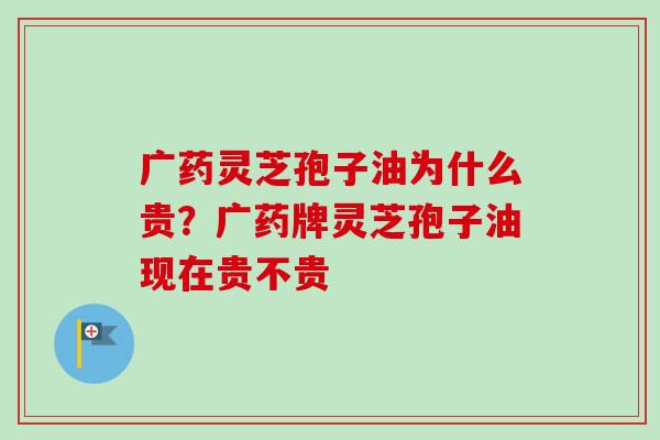 广药灵芝孢子油为什么贵?广药牌灵芝孢子油现在贵不贵 广药灵芝孢子油为什么贵?广药牌灵芝孢子油现在贵不贵