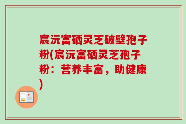 宸沅富硒灵芝破壁孢子粉(宸沅富硒灵芝孢子粉:营养丰富,助健康) 宸沅富硒灵芝破壁孢子粉(宸沅富硒灵芝孢子粉:营养丰富,助健康)