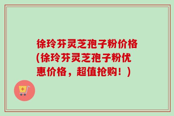 徐玲芬灵芝孢子粉价格(徐玲芬灵芝孢子粉优惠价格,超值抢购!) 徐玲芬灵芝孢子粉价格(徐玲芬灵芝孢子粉优惠价格,超值抢购!)