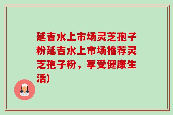 延吉水上市场灵芝孢子粉延吉水上市场推荐灵芝孢子粉，享受健康生活)