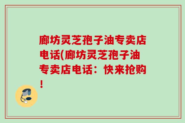 廊坊灵芝孢子油专卖店电话(廊坊灵芝孢子油专卖店电话:快来抢购! 廊坊灵芝孢子油专卖店电话(廊坊灵芝孢子油专卖店电话:快来抢购!