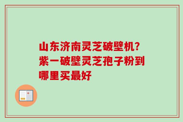 山东济南灵芝破壁机?紫一破壁灵芝孢子粉到哪里买好 山东济南灵芝破壁机?紫一破壁灵芝孢子粉到哪里买好
