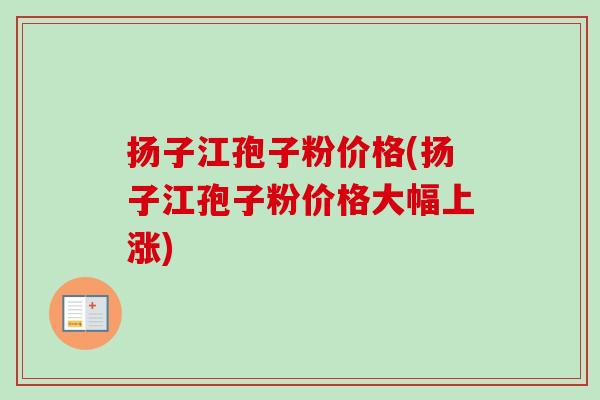 扬子江孢子粉价格(扬子江孢子粉价格大幅上涨) 扬子江孢子粉价格(扬子江孢子粉价格大幅上涨)