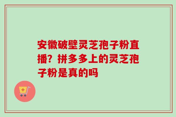 安徽破壁灵芝孢子粉直播?拼多多上的灵芝孢子粉是真的吗 安徽破壁灵芝孢子粉直播?拼多多上的灵芝孢子粉是真的吗