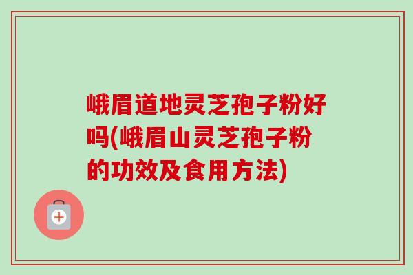 峨眉道地灵芝孢子粉好吗(峨眉山灵芝孢子粉的功效及食用方法) 峨眉道地灵芝孢子粉好吗(峨眉山灵芝孢子粉的功效及食用方法)