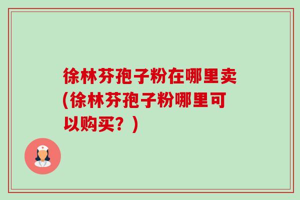 徐林芬孢子粉在哪里卖(徐林芬孢子粉哪里可以购买？)