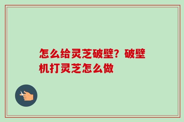 怎么给灵芝破壁？破壁机打灵芝怎么做
