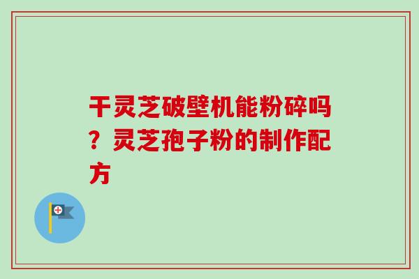干灵芝破壁机能粉碎吗?灵芝孢子粉的制作配方 干灵芝破壁机能粉碎吗?灵芝孢子粉的制作配方
