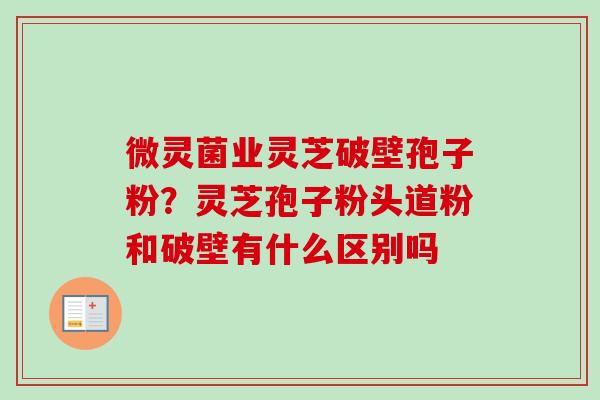 微灵菌业灵芝破壁孢子粉？灵芝孢子粉头道粉和破壁有什么区别吗