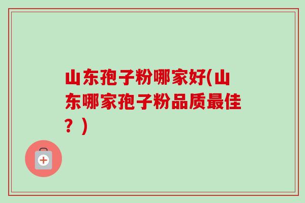 山东孢子粉哪家好(山东哪家孢子粉品质佳?) 山东孢子粉哪家好(山东哪家孢子粉品质佳?)