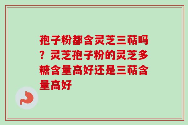 孢子粉都含灵芝三萜吗?灵芝孢子粉的灵芝多糖含量高好还是三萜含量高好 孢子粉都含灵芝三萜吗?灵芝孢子粉的灵芝多糖含量高好还是三萜含量高好