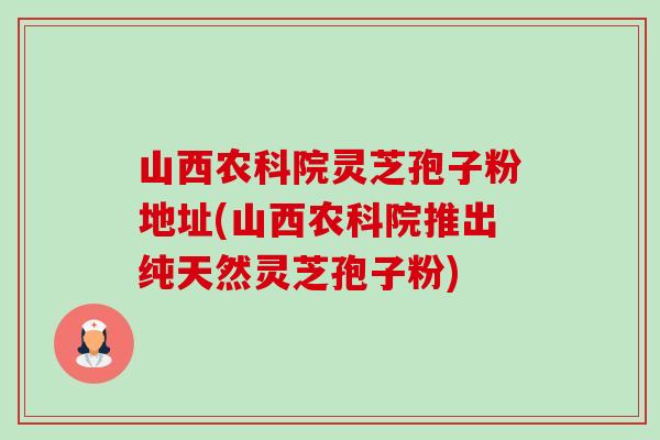 山西农科院灵芝孢子粉地址(山西农科院推出纯天然灵芝孢子粉) 山西农科院灵芝孢子粉地址(山西农科院推出纯天然灵芝孢子粉)