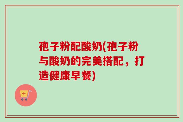 孢子粉配酸奶(孢子粉与酸奶的完美搭配,打造健康早餐) 孢子粉配酸奶(孢子粉与酸奶的完美搭配,打造健康早餐)