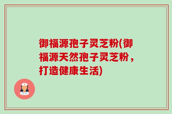 御福源孢子灵芝粉(御福源天然孢子灵芝粉,打造健康生活) 御福源孢子灵芝粉(御福源天然孢子灵芝粉,打造健康生活)
