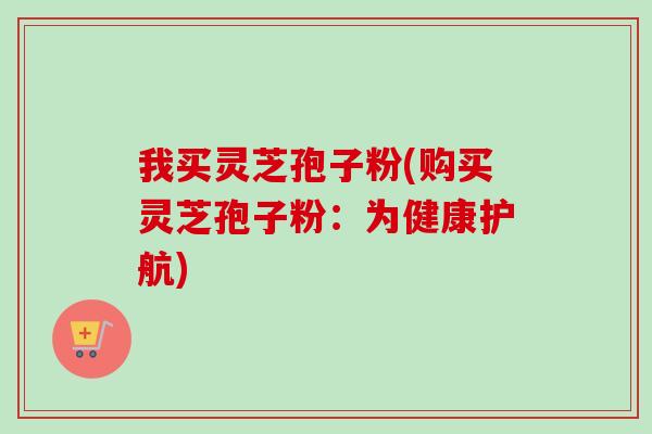 我买灵芝孢子粉(购买灵芝孢子粉:为健康护航) 我买灵芝孢子粉(购买灵芝孢子粉:为健康护航)