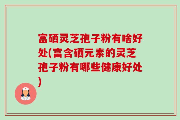 富硒灵芝孢子粉有啥好处(富含硒元素的灵芝孢子粉有哪些健康好处) 富硒灵芝孢子粉有啥好处(富含硒元素的灵芝孢子粉有哪些健康好处)