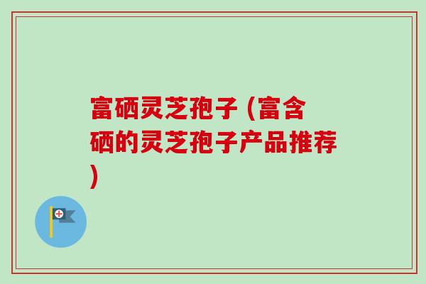 富硒灵芝孢子 (富含硒的灵芝孢子产品推荐)