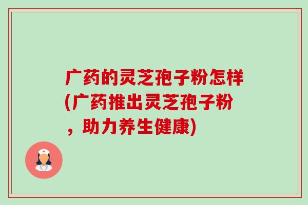 广药的灵芝孢子粉怎样(广药推出灵芝孢子粉,助力养生健康) 广药的灵芝孢子粉怎样(广药推出灵芝孢子粉,助力养生健康)