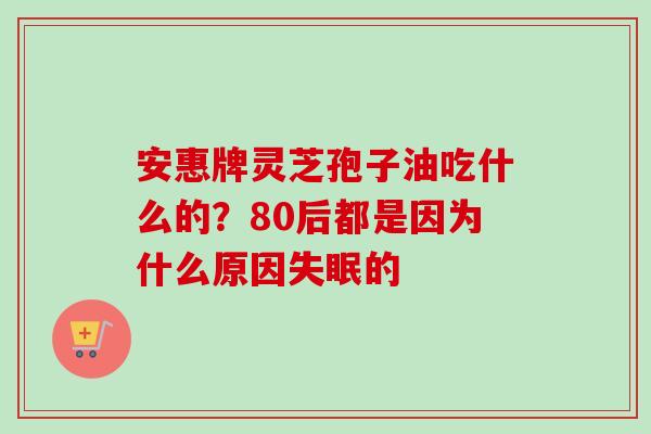 安惠牌灵芝孢子油吃什么的?80后都是因为什么原因的 安惠牌灵芝孢子油吃什么的?80后都是因为什么原因的