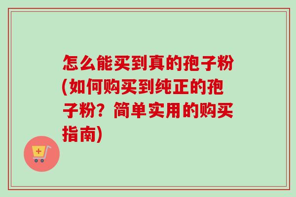 怎么能买到真的孢子粉(如何购买到纯正的孢子粉?简单实用的购买指南) 怎么能买到真的孢子粉(如何购买到纯正的孢子粉?简单实用的购买指南)