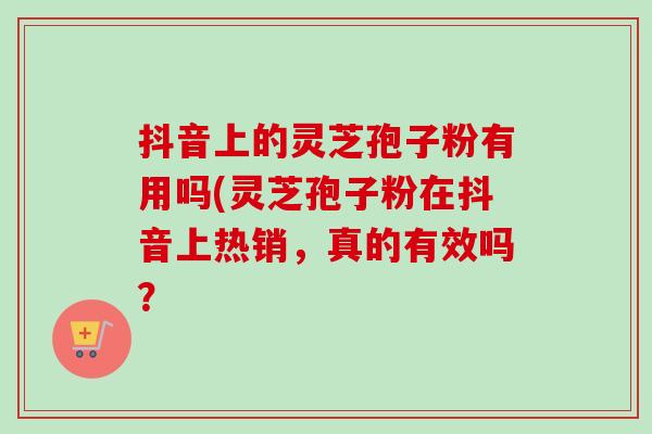 抖音上的灵芝孢子粉有用吗(灵芝孢子粉在抖音上热销,真的有效吗? 抖音上的灵芝孢子粉有用吗(灵芝孢子粉在抖音上热销,真的有效吗?