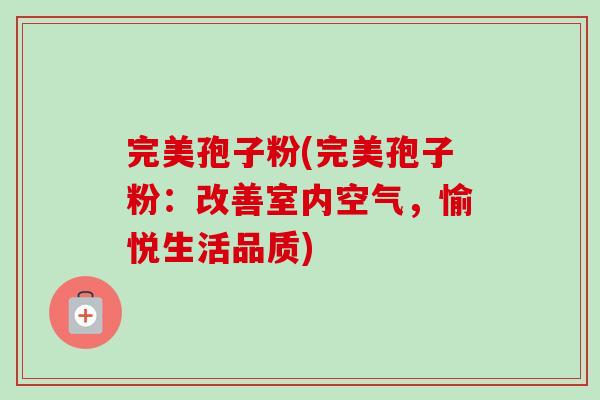 完美孢子粉(完美孢子粉:改善室内空气,愉悦生活品质) 完美孢子粉(完美孢子粉:改善室内空气,愉悦生活品质)