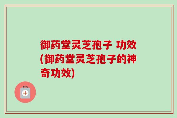 御药堂灵芝孢子 功效(御药堂灵芝孢子的神奇功效) 御药堂灵芝孢子 功效(御药堂灵芝孢子的神奇功效)