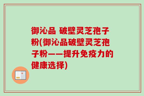 御沁品 破壁灵芝孢子粉(御沁品破壁灵芝孢子粉——提升免疫力的健康选择) 御沁品 破壁灵芝孢子粉(御沁品破壁灵芝孢子粉——提升免疫力的健康选择)