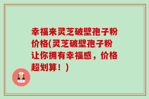 幸福来灵芝破壁孢子粉价格(灵芝破壁孢子粉让你拥有幸福感,价格超划算!) 幸福来灵芝破壁孢子粉价格(灵芝破壁孢子粉让你拥有幸福感,价格超划算!)