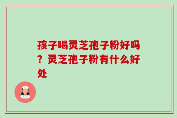 孩子喝灵芝孢子粉好吗?灵芝孢子粉有什么好处 孩子喝灵芝孢子粉好吗?灵芝孢子粉有什么好处