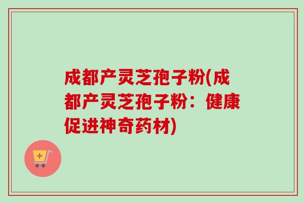 成都产灵芝孢子粉(成都产灵芝孢子粉:健康促进神奇药材) 成都产灵芝孢子粉(成都产灵芝孢子粉:健康促进神奇药材)